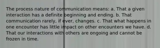 The process nature of communication means: a. That a given interaction has a definite beginning and ending. b. That communication rarely, if ever, changes. c. That what happens in one encounter has little impact on other encounters we have. d. That our interactions with others are ongoing and cannot be frozen in time.