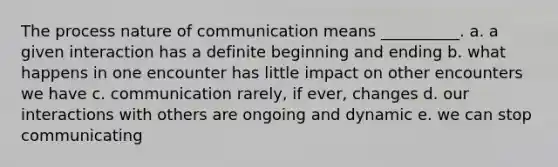 The process nature of communication means __________. a. a given interaction has a definite beginning and ending b. what happens in one encounter has little impact on other encounters we have c. communication rarely, if ever, changes d. our interactions with others are ongoing and dynamic e. we can stop communicating