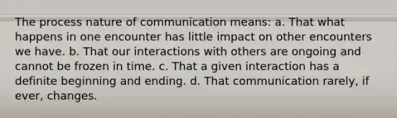 The process nature of communication means: a. That what happens in one encounter has little impact on other encounters we have. b. That our interactions with others are ongoing and cannot be frozen in time. c. That a given interaction has a definite beginning and ending. d. That communication rarely, if ever, changes.