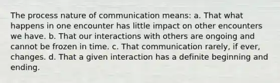 The process nature of communication means: a. That what happens in one encounter has little impact on other encounters we have. b. That our interactions with others are ongoing and cannot be frozen in time. c. That communication rarely, if ever, changes. d. That a given interaction has a definite beginning and ending.