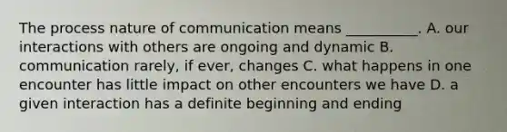 The process nature of communication means __________. A. our interactions with others are ongoing and dynamic B. communication rarely, if ever, changes C. what happens in one encounter has little impact on other encounters we have D. a given interaction has a definite beginning and ending