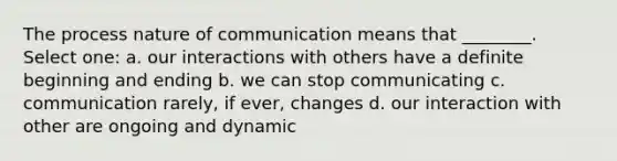 The process nature of communication means that ________. Select one: a. our interactions with others have a definite beginning and ending b. we can stop communicating c. communication rarely, if ever, changes d. our interaction with other are ongoing and dynamic