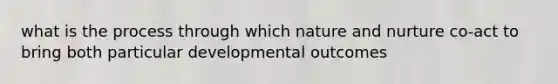 what is the process through which nature and nurture co-act to bring both particular developmental outcomes