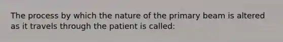 The process by which the nature of the primary beam is altered as it travels through the patient is called: