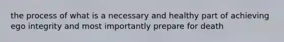 the process of what is a necessary and healthy part of achieving ego integrity and most importantly prepare for death