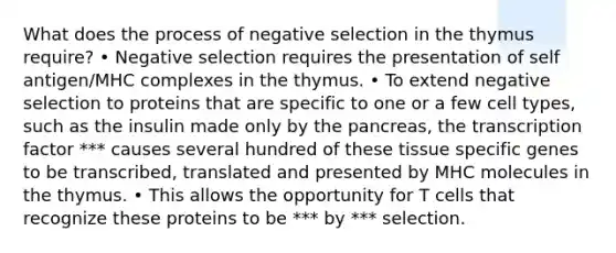 What does the process of negative selection in the thymus require? • Negative selection requires the presentation of self antigen/MHC complexes in the thymus. • To extend negative selection to proteins that are specific to one or a few cell types, such as the insulin made only by the pancreas, the transcription factor *** causes several hundred of these tissue specific genes to be transcribed, translated and presented by MHC molecules in the thymus. • This allows the opportunity for T cells that recognize these proteins to be *** by *** selection.