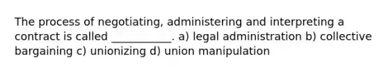 The process of negotiating, administering and interpreting a contract is called ___________. a) legal administration b) collective bargaining c) unionizing d) union manipulation