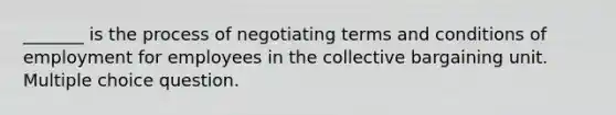 _______ is the process of negotiating terms and conditions of employment for employees in the collective bargaining unit. Multiple choice question.