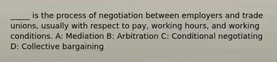 _____ is the process of negotiation between employers and trade unions, usually with respect to pay, working hours, and working conditions. A: Mediation B: Arbitration C: Conditional negotiating D: Collective bargaining