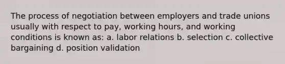 The process of negotiation between employers and trade unions usually with respect to pay, working hours, and working conditions is known as: a. labor relations b. selection c. collective bargaining d. position validation