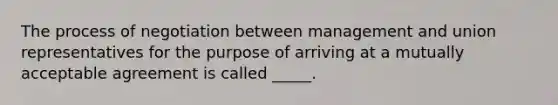 The process of negotiation between management and union representatives for the purpose of arriving at a mutually acceptable agreement is called _____.