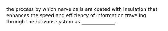 the process by which nerve cells are coated with insulation that enhances the speed and efficiency of information traveling through the nervous system as ______________.