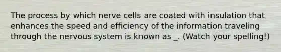 The process by which nerve cells are coated with insulation that enhances the speed and efficiency of the information traveling through the nervous system is known as _. (Watch your spelling!)