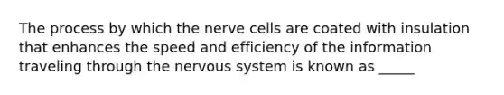 The process by which the nerve cells are coated with insulation that enhances the speed and efficiency of the information traveling through the nervous system is known as _____