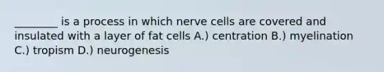 ________ is a process in which nerve cells are covered and insulated with a layer of fat cells A.) centration B.) myelination C.) tropism D.) neurogenesis