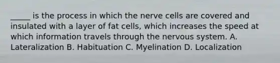 _____ is the process in which the nerve cells are covered and insulated with a layer of fat cells, which increases the speed at which information travels through the nervous system. A. Lateralization B. Habituation C. Myelination D. Localization