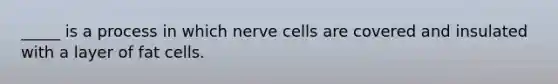 _____ is a process in which nerve cells are covered and insulated with a layer of fat cells.