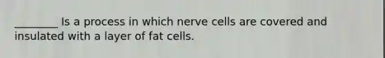 ________ Is a process in which nerve cells are covered and insulated with a layer of fat cells.