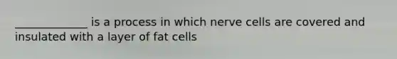 _____________ is a process in which nerve cells are covered and insulated with a layer of fat cells