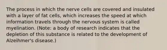 The process in which the nerve cells are covered and insulated with a layer of fat cells, which increases the speed at which information travels through the nervous system is called myelination. (Note: a body of research indicates that the depletion of this substance is related to the development of Alzeihmer's disease.)