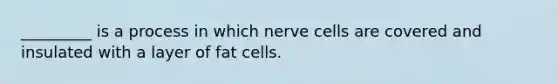 _________ is a process in which nerve cells are covered and insulated with a layer of fat cells.