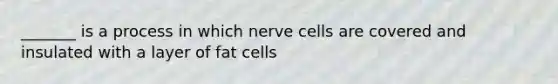 _______ is a process in which nerve cells are covered and insulated with a layer of fat cells