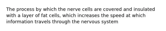 The process by which the nerve cells are covered and insulated with a layer of fat cells, which increases the speed at which information travels through the nervous system