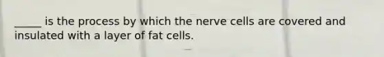 _____ is the process by which the nerve cells are covered and insulated with a layer of fat cells.