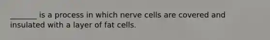 _______ is a process in which nerve cells are covered and insulated with a layer of fat cells.