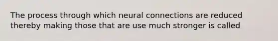 The process through which neural connections are reduced thereby making those that are use much stronger is called