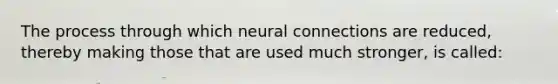 The process through which neural connections are reduced, thereby making those that are used much stronger, is called: