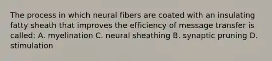 The process in which neural fibers are coated with an insulating fatty sheath that improves the efficiency of message transfer is called: A. myelination C. neural sheathing B. synaptic pruning D. stimulation