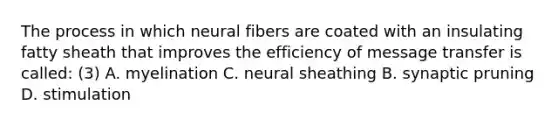 The process in which neural fibers are coated with an insulating fatty sheath that improves the efficiency of message transfer is called: (3) A. myelination C. neural sheathing B. synaptic pruning D. stimulation