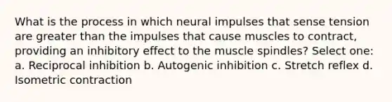 What is the process in which neural impulses that sense tension are <a href='https://www.questionai.com/knowledge/ktgHnBD4o3-greater-than' class='anchor-knowledge'>greater than</a> the impulses that cause muscles to contract, providing an inhibitory effect to the muscle spindles? Select one: a. Reciprocal inhibition b. Autogenic inhibition c. Stretch reflex d. Isometric contraction