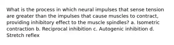 What is the process in which neural impulses that sense tension are greater than the impulses that cause muscles to contract, providing inhibitory effect to the muscle spindles? a. Isometric contraction b. Reciprocal inhibition c. Autogenic inhibition d. Stretch reflex