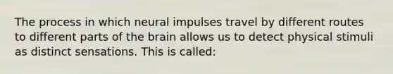 The process in which neural impulses travel by different routes to different parts of the brain allows us to detect physical stimuli as distinct sensations. This is called: