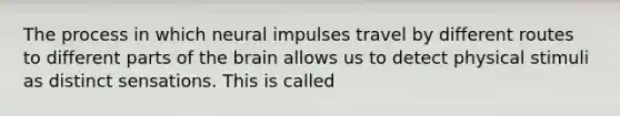 The process in which neural impulses travel by different routes to different parts of the brain allows us to detect physical stimuli as distinct sensations. This is called