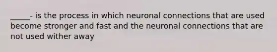 _____- is the process in which neuronal connections that are used become stronger and fast and the neuronal connections that are not used wither away