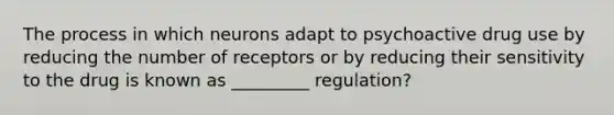 The process in which neurons adapt to psychoactive drug use by reducing the number of receptors or by reducing their sensitivity to the drug is known as _________ regulation?