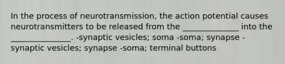 In the process of neurotransmission, the action potential causes neurotransmitters to be released from the ______________ into the _______________. -synaptic vesicles; soma -soma; synapse -synaptic vesicles; synapse -soma; terminal buttons