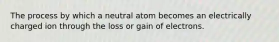 The process by which a neutral atom becomes an electrically charged ion through the loss or gain of electrons.