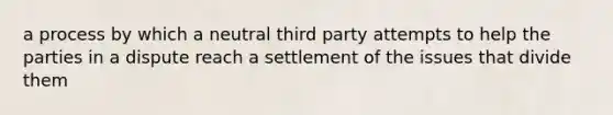 a process by which a neutral third party attempts to help the parties in a dispute reach a settlement of the issues that divide them