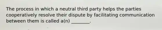 The process in which a neutral third party helps the parties cooperatively resolve their dispute by facilitating communication between them is called a(n) ________.