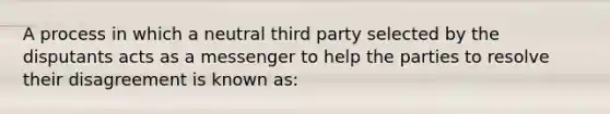 A process in which a neutral third party selected by the disputants acts as a messenger to help the parties to resolve their disagreement is known as: