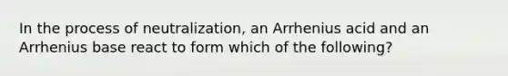 In the process of neutralization, an Arrhenius acid and an Arrhenius base react to form which of the following?