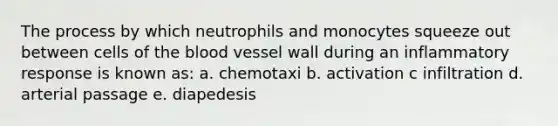 The process by which neutrophils and monocytes squeeze out between cells of the blood vessel wall during an inflammatory response is known as: a. chemotaxi b. activation c ​infiltration d. arterial passage e. diapedesis