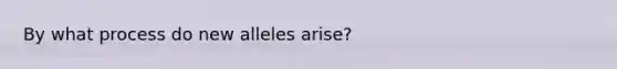 By what process do new alleles arise?