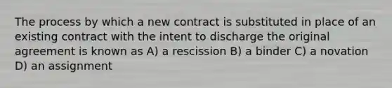 The process by which a new contract is substituted in place of an existing contract with the intent to discharge the original agreement is known as A) a rescission B) a binder C) a novation D) an assignment