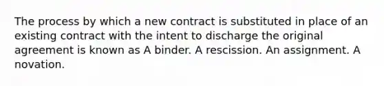 The process by which a new contract is substituted in place of an existing contract with the intent to discharge the original agreement is known as A binder. A rescission. An assignment. A novation.