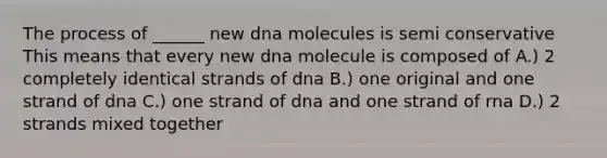 The process of ______ new dna molecules is semi conservative This means that every new dna molecule is composed of A.) 2 completely identical strands of dna B.) one original and one strand of dna C.) one strand of dna and one strand of rna D.) 2 strands mixed together